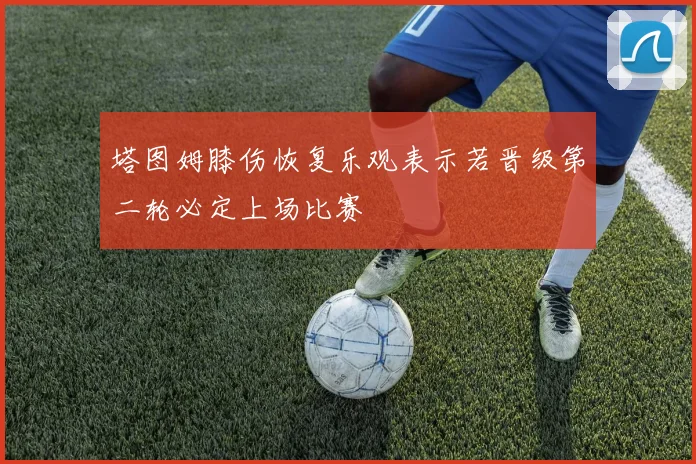 塔图姆膝伤恢复乐观表示若晋级第二轮必定上场比赛