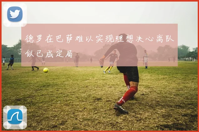 德罗在巴萨难以实现理想决心离队似已成定局