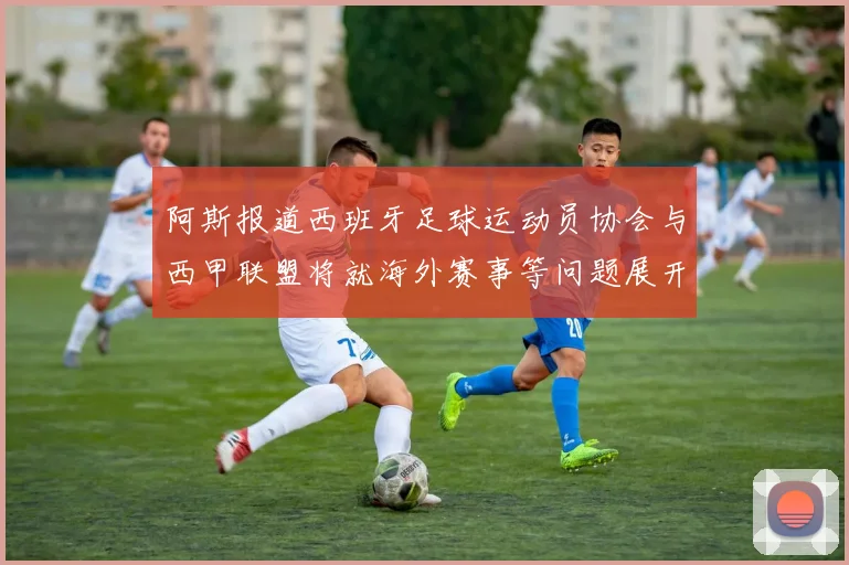 阿斯报道西班牙足球运动员协会与西甲联盟将就海外赛事等问题展开重要谈判