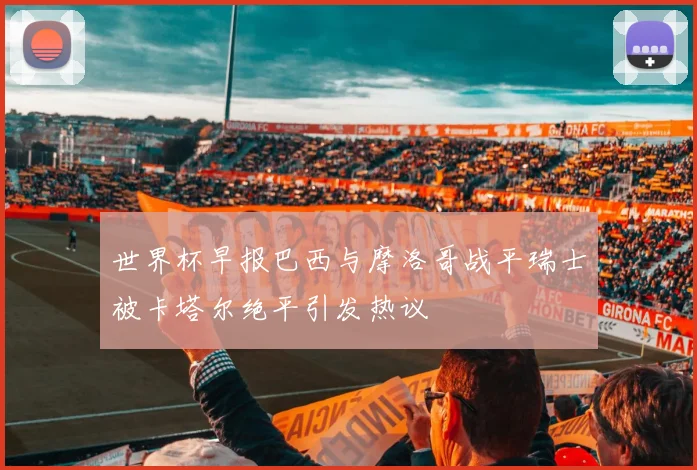 世界杯早报巴西与摩洛哥战平瑞士被卡塔尔绝平引发热议