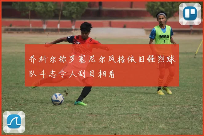 乔科尔称罗塞尼尔风格依旧强烈球队斗志令人刮目相看
