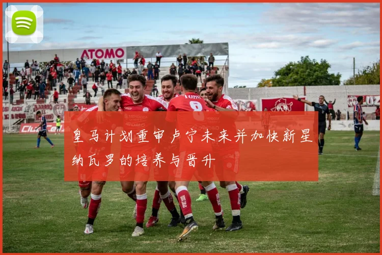 皇马计划重审卢宁未来并加快新星纳瓦罗的培养与晋升