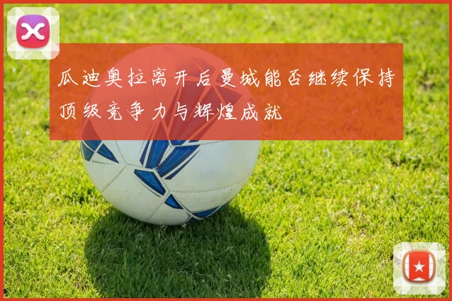 瓜迪奥拉离开后曼城能否继续保持顶级竞争力与辉煌成就