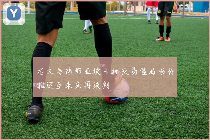 尤文与热那亚埃卡托交易僵局或将推迟至未来再谈判