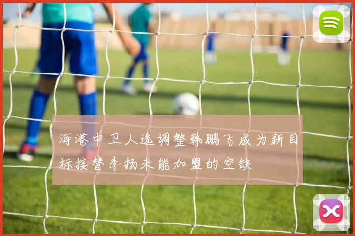 海港中卫人选调整韩鹏飞成为新目标接替李扬未能加盟的空缺
