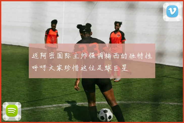 迈阿密国际主帅强调梅西的独特性呼吁大家珍惜这位足球巨星