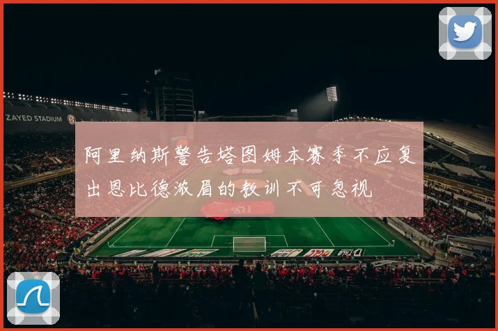 阿里纳斯警告塔图姆本赛季不应复出恩比德浓眉的教训不可忽视
