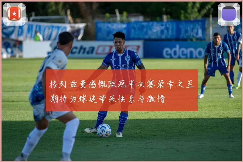 格列兹曼感慨欧冠半决赛荣幸之至期待为球迷带来快乐与激情