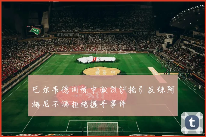 巴尔韦德训练中激烈铲抢引发琼阿梅尼不满拒绝握手事件