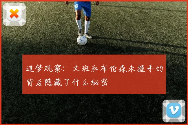 追梦观察：文班和布伦森未握手的背后隐藏了什么秘密