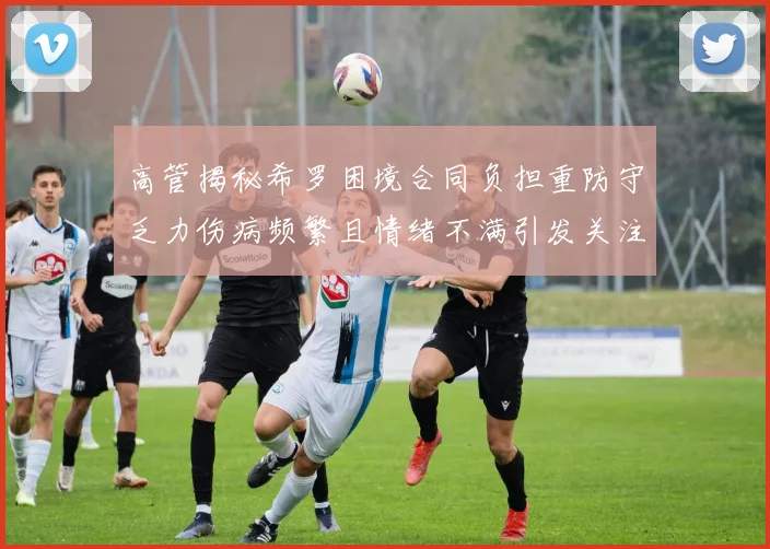 高管揭秘希罗困境合同负担重防守乏力伤病频繁且情绪不满引发关注
