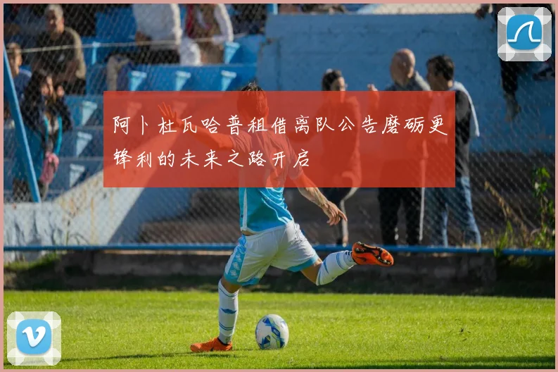 阿卜杜瓦哈普租借离队公告磨砺更锋利的未来之路开启