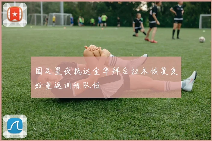 国足星夜抵达金华拜合拉木恢复良好重返训练队伍
