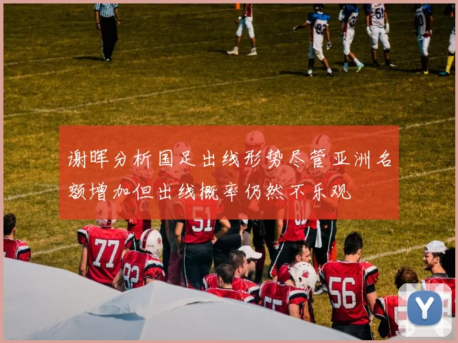 谢晖分析国足出线形势尽管亚洲名额增加但出线概率仍然不乐观