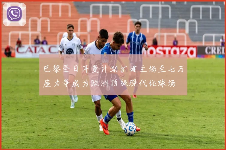 巴黎圣日耳曼计划扩建主场至七万座力争成为欧洲顶级现代化球场