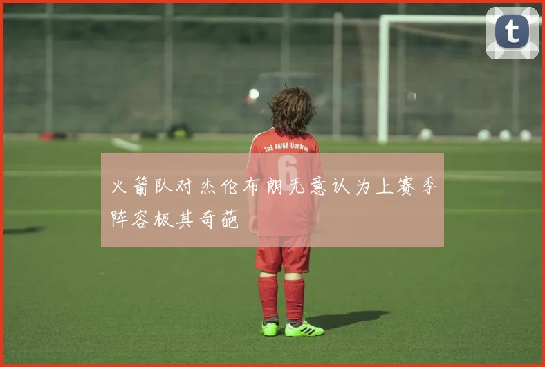 火箭队对杰伦布朗无意认为上赛季阵容极其奇葩